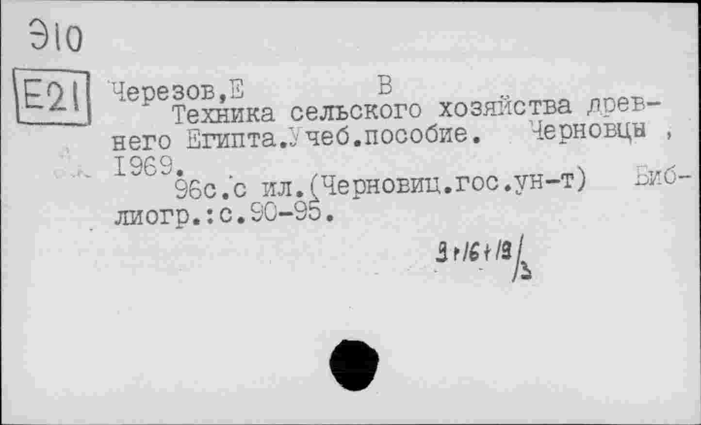 ﻿Е2Д
ЭЮ
иепезов,Е	В о
Техника сельского хозяйства древ-
него Египта.Учеб.пособие.	черновцн ,
96с .’с ил.(Черновиц.гос.ун-т) -ио-
ли огр.: с. 90-95.